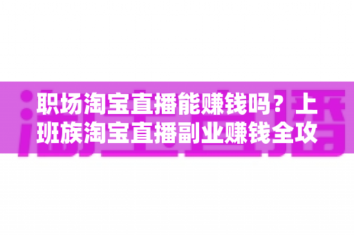 职场淘宝直播能赚钱吗？上班族淘宝直播副业赚钱全攻略与收入真相深度解析