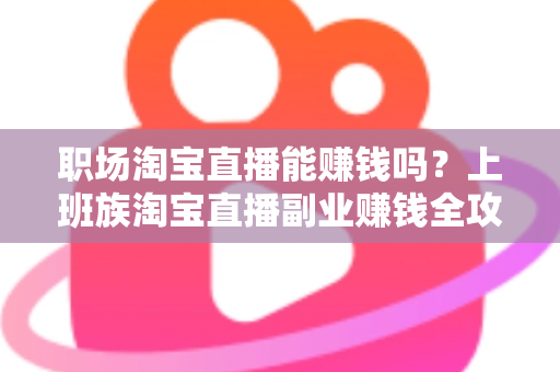 职场淘宝直播能赚钱吗？上班族淘宝直播副业赚钱全攻略与收入真相深度解析
