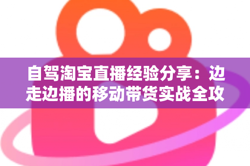 自驾淘宝直播经验分享:边走边播的移动带货实战全攻略 自驾淘宝直播经验分享:边走边播的移动带货实战全攻略
