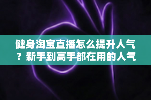 健身淘宝直播怎么提升人气？新手到高手都在用的人气增长实战指南