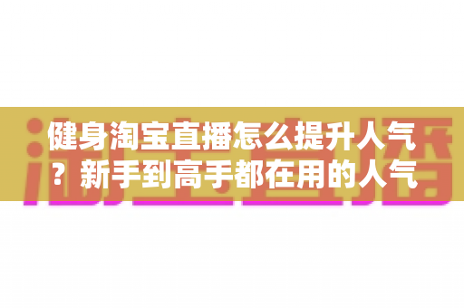 健身淘宝直播怎么提升人气？新手到高手都在用的人气增长实战指南