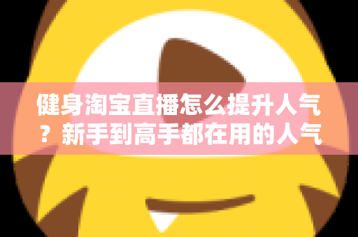 健身淘宝直播怎么提升人气？新手到高手都在用的人气增长实战指南