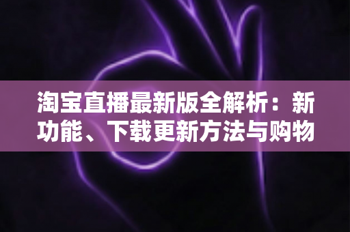 淘宝直播最新版全解析：新功能、下载更新方法与购物直播实用指南