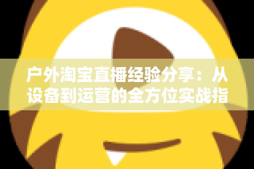 户外淘宝直播经验分享：从设备到运营的全方位实战指南