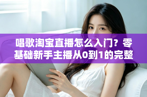 唱歌淘宝直播怎么入门？零基础新手主播从0到1的完整实战指南