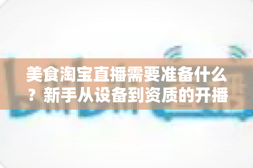 美食淘宝直播需要准备什么？新手从设备到资质的开播全攻略