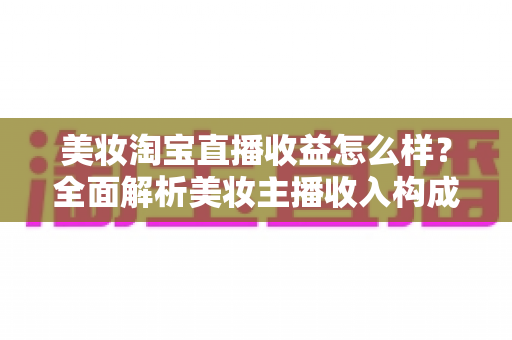 美妆淘宝直播收益怎么样？全面解析美妆主播收入构成、影响因素与变现技巧