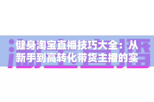 健身淘宝直播技巧大全:从新手到高转化带货主播的实战指南 健身淘宝直播技巧大全:从新手到高转化带货主播的实战指南