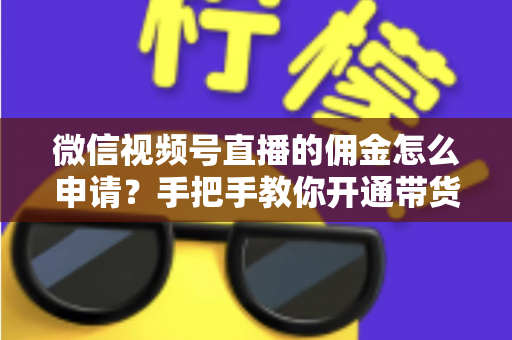 微信视频号直播的佣金怎么申请？手把手教你开通带货赚钱权限的完整指南