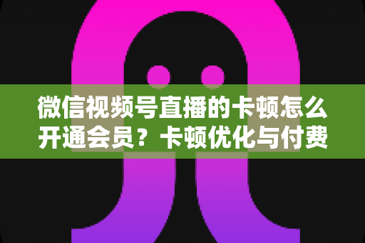 微信视频号直播的卡顿怎么开通会员？卡顿优化与付费功能开通全流程实用指南