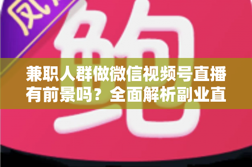 兼职人群做微信视频号直播有前景吗？全面解析副业直播的机会、挑战与实操路径