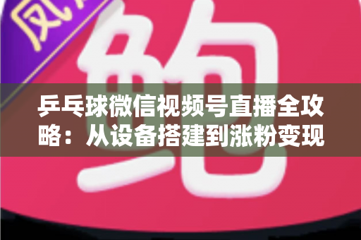 乒乓球微信视频号直播全攻略：从设备搭建到涨粉变现的一站式实战指南