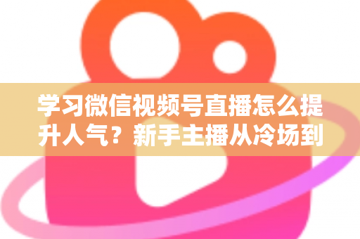 学习微信视频号直播怎么提升人气？新手主播从冷场到爆满的实战全攻略