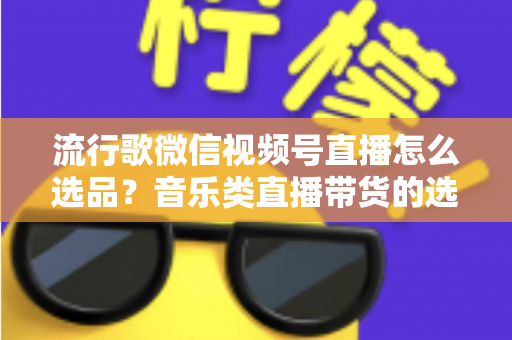 流行歌微信视频号直播怎么选品？音乐类直播带货的选品逻辑与实战攻略全解析