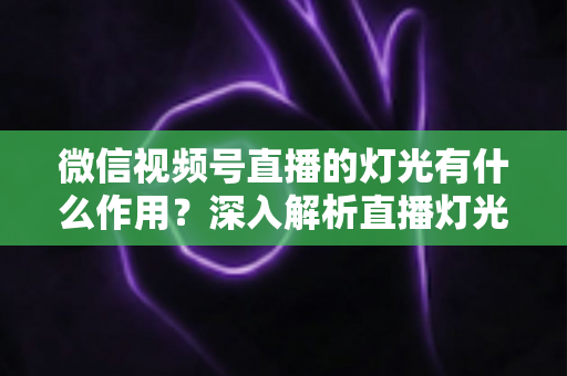 微信视频号直播的灯光有什么作用?深入解析直播灯光的重要性与实用布光技巧 微信视频号直播的灯光有什么作用?深入解析直播灯光的重要性与实用布光技巧