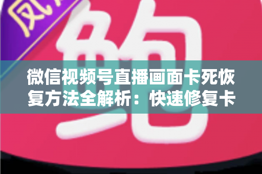 微信视频号直播画面卡死恢复方法全解析：快速修复卡顿与冻结画面的实用指南