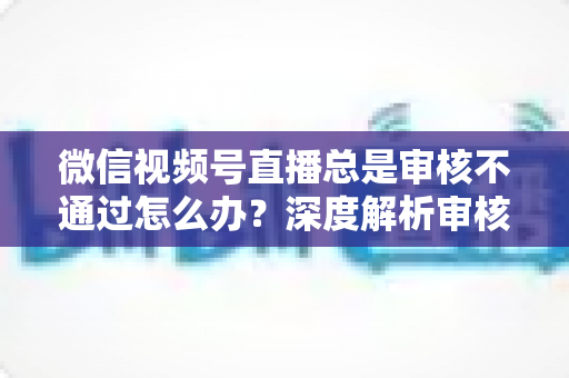 微信视频号直播总是审核不通过怎么办？深度解析审核失败原因与快速过审实战指南