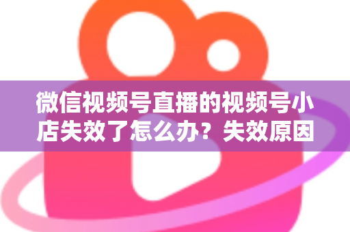 微信视频号直播的视频号小店失效了怎么办？失效原因深度剖析与快速恢复全攻略