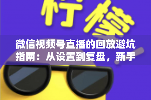 微信视频号直播的回放避坑指南：从设置到复盘，新手主播必修的实战攻略