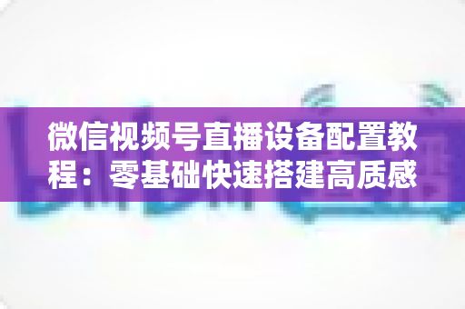 微信视频号直播设备配置教程：零基础快速搭建高质感直播间的完整装备指南