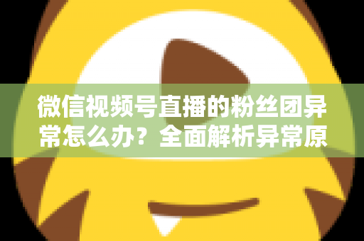 微信视频号直播的粉丝团异常怎么办？全面解析异常原因与高效解决方法，助您快速恢复直播互动