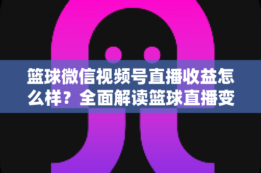 篮球微信视频号直播收益怎么样?全面解读篮球直播变现渠道与真实收入水平 篮球微信视频号直播收益怎么样?全面解读篮球直播变现渠道与真实收入水平