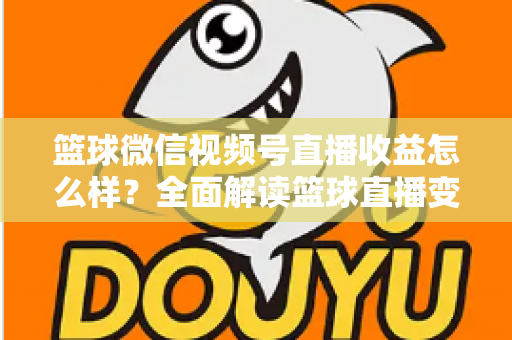 篮球微信视频号直播收益怎么样？全面解读篮球直播变现渠道与真实收入水平