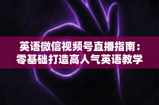 英语微信视频号直播指南：零基础打造高人气英语教学直播间的全流程攻略