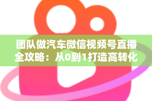 团队做汽车微信视频号直播全攻略:从0到1打造高转化直播间的系统实战方法 团队做汽车微信视频号直播全攻略:从0到1打造高转化直播间的系统实战方法