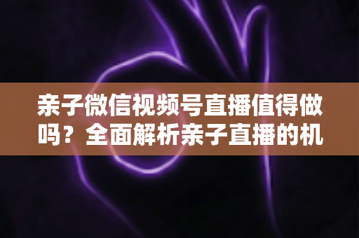 亲子微信视频号直播值得做吗？全面解析亲子直播的机遇、挑战与实操指南