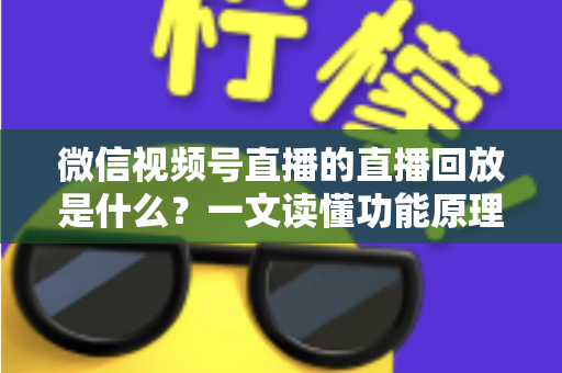 微信视频号直播的直播回放是什么？一文读懂功能原理、使用方法与运营价值