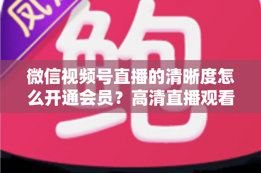 微信视频号直播的清晰度怎么开通会员？高清直播观看与会员开通全攻略