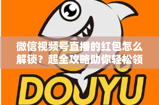微信视频号直播的红包怎么解锁?超全攻略助你轻松领取直播福利 微信视频号直播的红包怎么解锁?超全攻略助你轻松领取直播福利