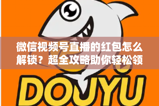 微信视频号直播的红包怎么解锁?超全攻略助你轻松领取直播福利 微信视频号直播的红包怎么解锁?超全攻略助你轻松领取直播福利