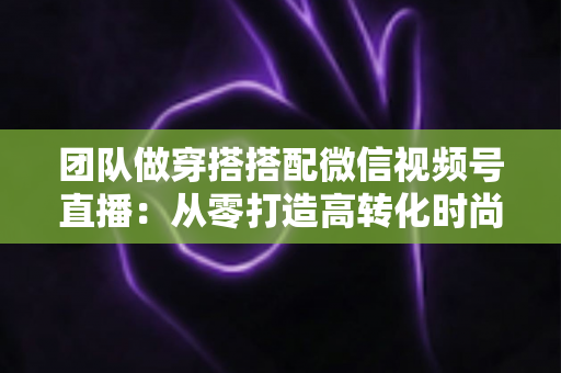 团队做穿搭搭配微信视频号直播:从零打造高转化时尚直播间的全流程实战指南 团队做穿搭搭配微信视频号直播:从零打造高转化时尚直播间的全流程实战指南