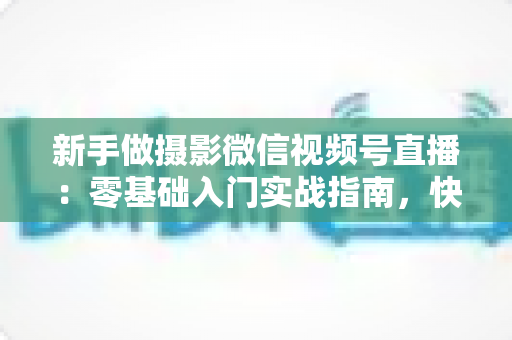 新手做摄影微信视频号直播：零基础入门实战指南，快速涨粉变现不是梦