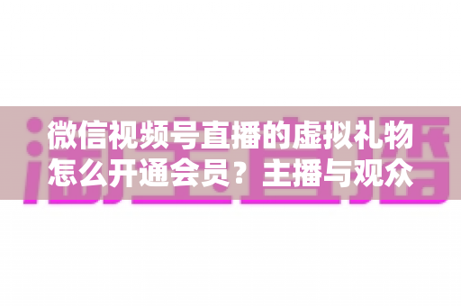 微信视频号直播的虚拟礼物怎么开通会员？主播与观众双端超详细实操攻略