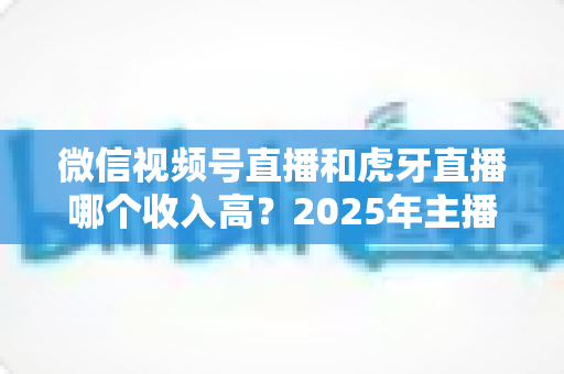 微信视频号直播和虎牙直播哪个收入高?2025年主播收益全面对比与变现指南 微信视频号直播和虎牙直播哪个收入高?2025年主播收益全面对比与变现指南