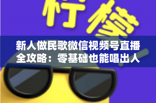新人做民歌微信视频号直播全攻略:零基础也能唱出人气与收益 新人做民歌微信视频号直播全攻略:零基础也能唱出人气与收益