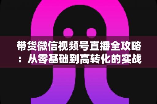 带货微信视频号直播全攻略:从零基础到高转化的实战指南 带货微信视频号直播全攻略:从零基础到高转化的实战指南