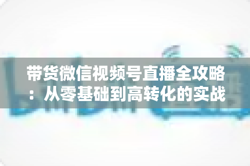 带货微信视频号直播全攻略:从零基础到高转化的实战指南 带货微信视频号直播全攻略:从零基础到高转化的实战指南