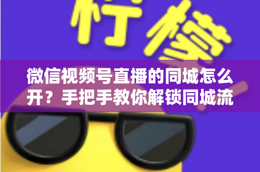 微信视频号直播的同城怎么开？手把手教你解锁同城流量入口的完整运营指南