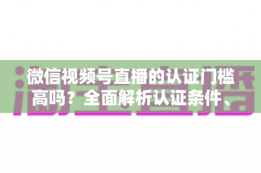 微信视频号直播的认证门槛高吗？全面解析认证条件、流程与实操建议，助你快速开播不踩坑