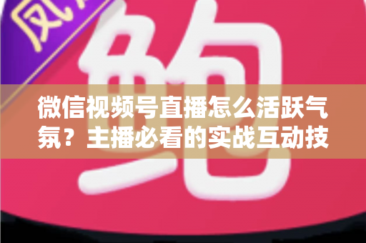 微信视频号直播怎么活跃气氛?主播必看的实战互动技巧与冷场急救指南 微信视频号直播怎么活跃气氛?主播必看的实战互动技巧与冷场急救指南