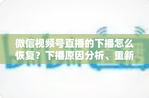 微信视频号直播的下播怎么恢复？下播原因分析、重新开播步骤与直播间流量恢复全指南