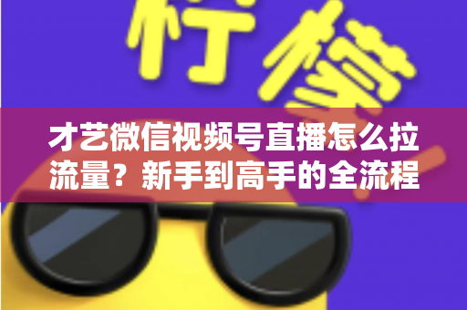 才艺微信视频号直播怎么拉流量？新手到高手的全流程引流实战指南