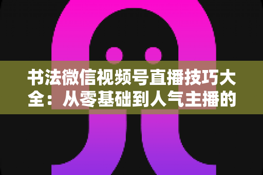 书法微信视频号直播技巧大全:从零基础到人气主播的实战指南 书法微信视频号直播技巧大全:从零基础到人气主播的实战指南