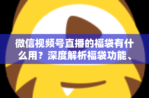 微信视频号直播的福袋有什么用?深度解析福袋功能、玩法与运营价值全指南 微信视频号直播的福袋有什么用?深度解析福袋功能、玩法与运营价值全指南