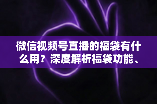 微信视频号直播的福袋有什么用？深度解析福袋功能、玩法与运营价值全指南