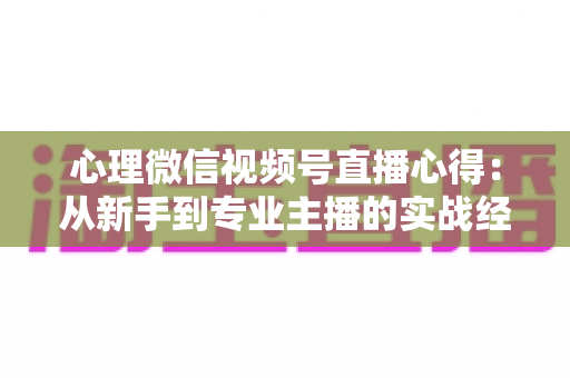心理微信视频号直播心得:从新手到专业主播的实战经验全解析 心理微信视频号直播心得:从新手到专业主播的实战经验全解析